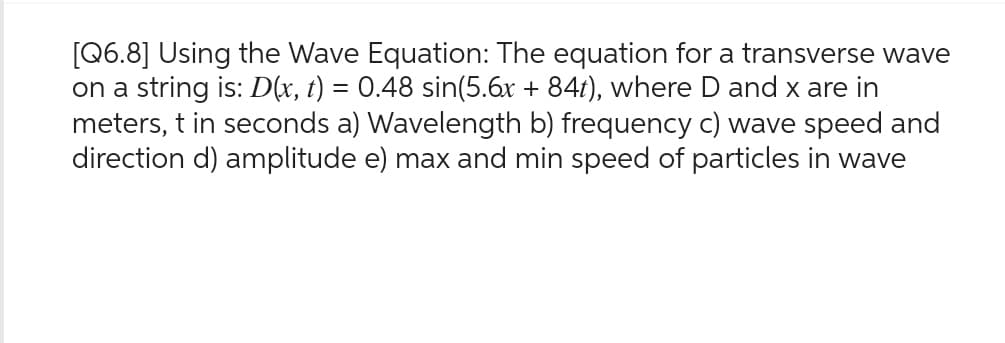 [Q6.8] Using the Wave Equation: The equation for a transverse wave
on a string is: D(x, t) = 0.48 sin(5.6x + 84t), where D and x are in
meters, t in seconds a) Wavelength b) frequency c) wave speed and
direction d) amplitude e) max and min speed of particles in wave