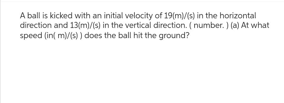 A ball is kicked with an initial velocity of 19(m)/(s) in the horizontal
direction and 13(m)/(s) in the vertical direction. (number.) (a) At what
speed (in(m)/(s)) does the ball hit the ground?