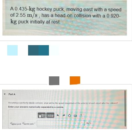 A 0.435-kg hockey puck, moving east with a speed
of 2.55 m/s, has a head-on collision with a 0.920-
kg puck initially at rest.
Part A
Assuming a perfectly elastic collision, what will be the speed (magnitude of the velocity) of each object after the collision?
Enter your answers numerically separated by a comma.
1951 ΑΣΦ
ghter pack heavier pack
Ć?
m/s
