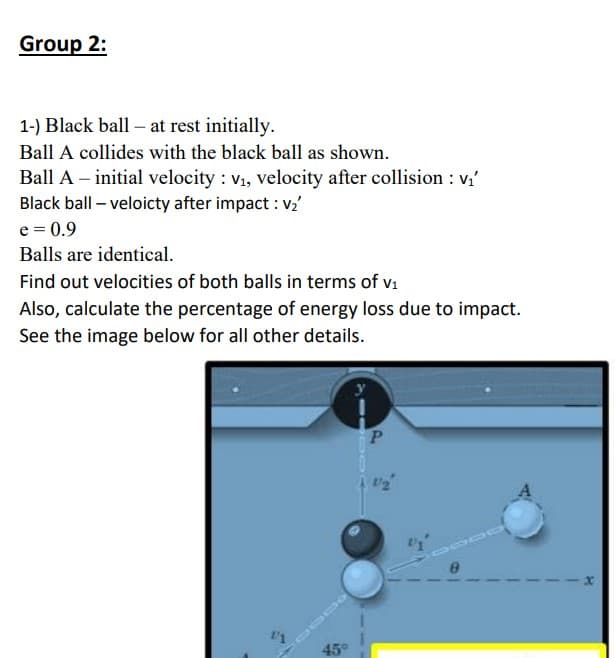 Group 2:
1-) Black ball - at rest initially.
Ball A collides with the black ball as shown.
Ball A - initial velocity: v₁, velocity after collision : v₁
Black ball - veloicty after impact : v₂'
e = 0.9
Balls are identical.
Find out velocities of both balls in terms of v₁
Also, calculate the percentage of energy loss due to impact.
See the image below for all other details.
45
P