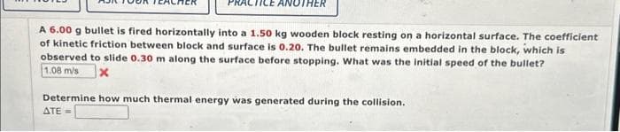 ANOTHER
A 6.00 g bullet is fired horizontally into a 1.50 kg wooden block resting on a horizontal surface. The coefficient
of kinetic friction between block and surface is 0.20. The bullet remains embedded in the block, which is
observed to slide 0.30 m along the surface before stopping. What was the initial speed of the bullet?
1.08 m/s x
Determine how much thermal energy was generated during the collision.
ATE=