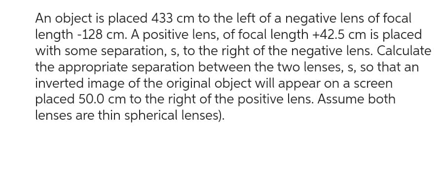 An object is placed 433 cm to the left of a negative lens of focal
length -128 cm. A positive lens, of focal length +42.5 cm is placed
with some separation, s, to the right of the negative lens. Calculate
the appropriate separation between the two lenses, s, so that an
inverted image of the original object will appear on a screen
placed 50.0 cm to the right of the positive lens. Assume both
lenses are thin spherical lenses).