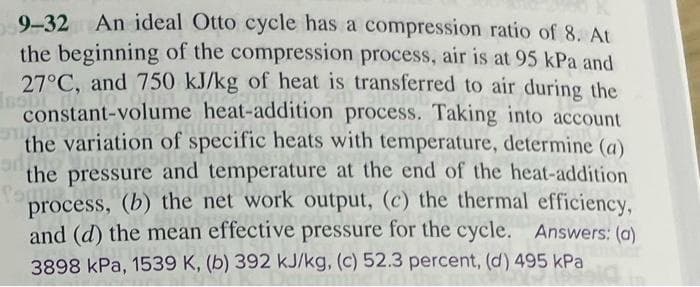 9-32 An ideal Otto cycle has a compression ratio of 8. At
the beginning of the compression process, air is at 95 kPa and
27°C, and 750 kJ/kg of heat is transferred to air during the
constant-volume heat-addition process. Taking into account
the variation of specific heats with temperature, determine (a)
adi
the pressure and temperature at the end of the heat-addition
process, (b) the net work output, (c) the thermal efficiency,
and (d) the mean effective pressure for the cycle. Answers: (a)
3898 kPa, 1539 K, (b) 392 kJ/kg, (c) 52.3 percent, (d) 495 kPa
495 kPa
fam