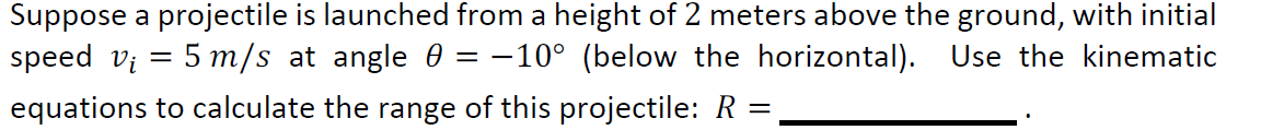 Suppose a projectile is launched from a height of 2 meters above the ground, with initial
speed v₁ = 5 m/s at angle 0 = -10° (below the horizontal). Use the kinematic
-
equations to calculate the range of this projectile: R
=