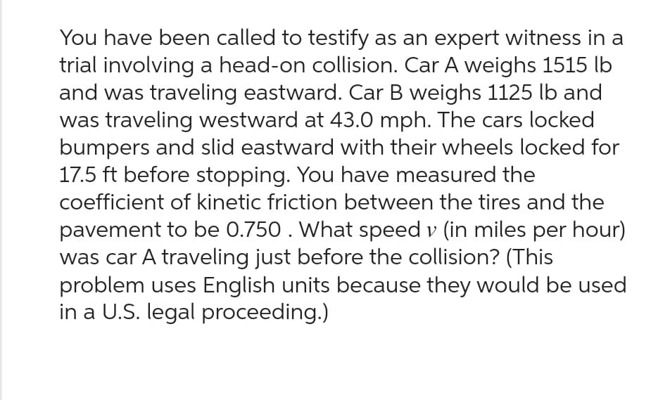 You have been called to testify as an expert witness in a
trial involving a head-on collision. Car A weighs 1515 lb
and was traveling eastward. Car B weighs 1125 lb and
was traveling westward at 43.0 mph. The cars locked
bumpers and slid eastward with their wheels locked for
17.5 ft before stopping. You have measured the
coefficient of kinetic friction between the tires and the
pavement to be 0.750. What speed v (in miles per hour)
was car A traveling just before the collision? (This
problem uses English units because they would be used
in a U.S. legal proceeding.)