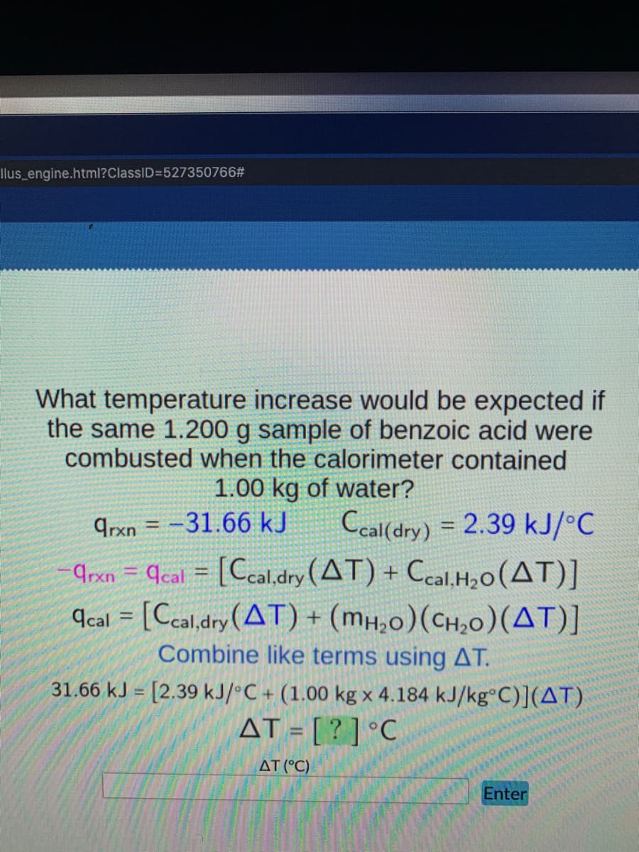 Ilus_engine.html?ClassID=527350766#
What temperature increase would be expected if
the same 1.200 g sample of benzoic acid were
combusted when the calorimeter contained
1.00 kg of water?
9rxn = -31.66 kJ
Ccal(dry) = 2.39 kJ/°C
9rxn = qcal = [Ccal,dry (AT) + Ccal,H,o(AT)]
9cal = [Ccal,dry(AT) + (mH;0)(CH,0)(AT)]
Combine like terms using AT.
31.66 kJ = [2.39 kJ/°C + (1.00 kg x 4.184 kJ/kg°C)](AT)
AT = [ ? ] °C
AT (°C)
Enter
