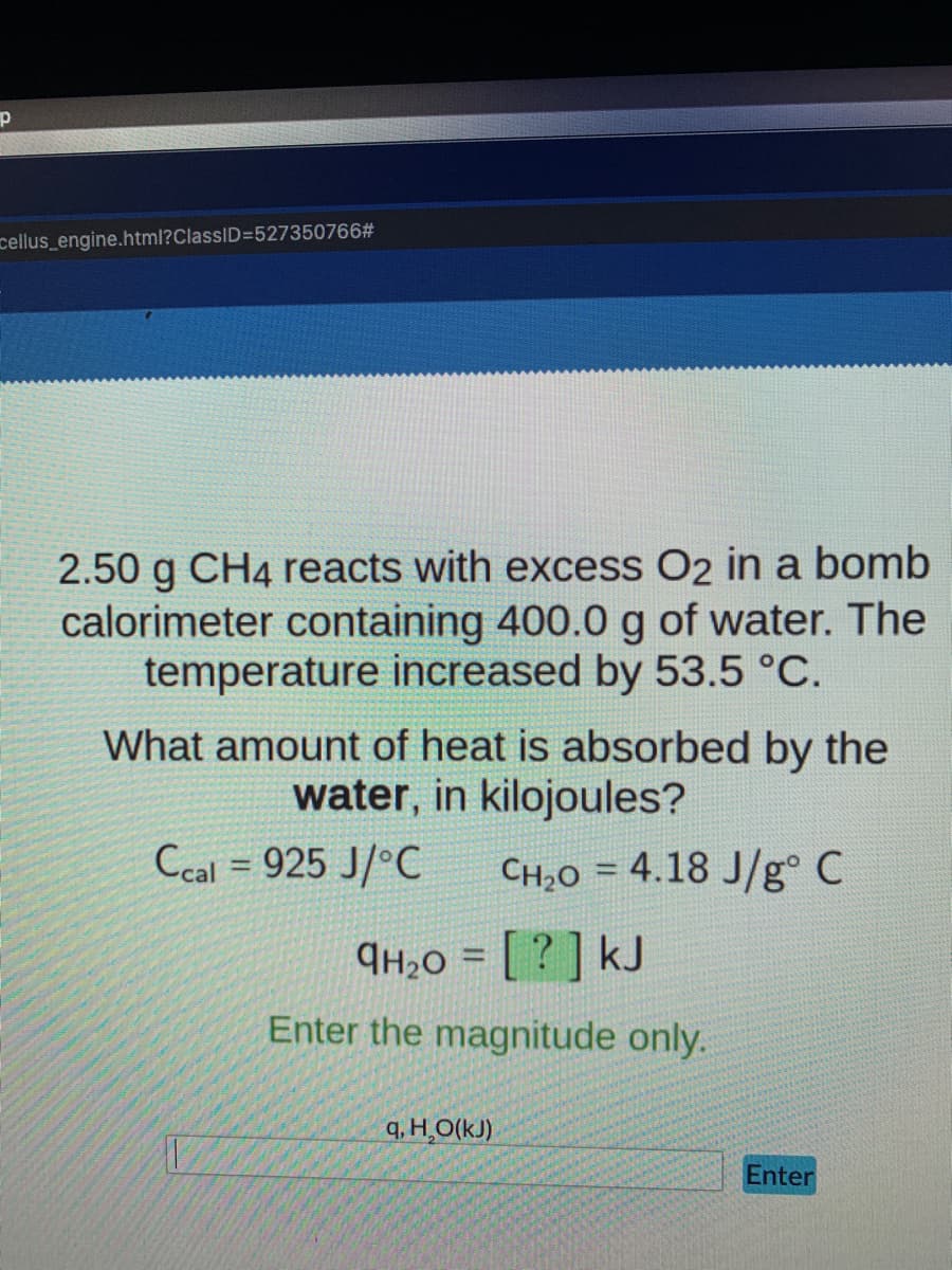 cellus_engine.html?ClassID=527350766#
2.50 g CH4 reacts with excess O2 in a bomb
calorimeter containing 400.0 g of water. The
temperature increased by 53.5 °C.
What amount of heat is absorbed by the
water, in kilojoules?
Ccal = 925 J/°C
CH20 = 4.18 J/g° C
9H20 = [ ? ] kJ
%3D
Enter the magnitude only.
q, H,O(kJ)
Enter
