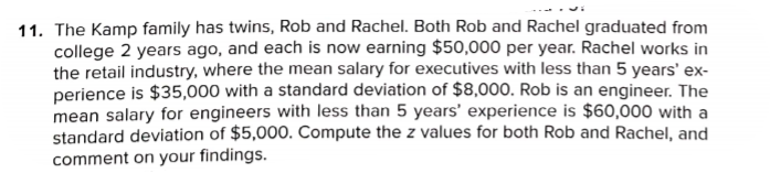11. The Kamp family has twins, Rob and Rachel. Both Rob and Rachel graduated from
college 2 years ago, and each is now earning $50,000 per year. Rachel works in
the retail industry, where the mean salary for executives with less than 5 years' ex-
perience is $35,000 with a standard deviation of $8,000. Rob is an engineer. The
mean salary for engineers with less than 5 years' experience is $60,000 with a
standard deviation of $5,000. Compute the z values for both Rob and Rachel, and
comment on your findings.
