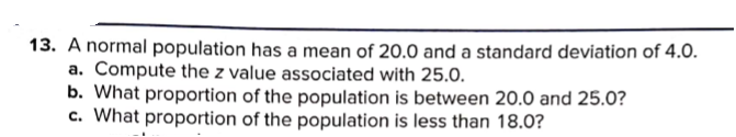 13. A normal population has a mean of 20.0 and a standard deviation of 4.0.
a. Compute the z value associated with 25.0.
b. What proportion of the population is between 20.0 and 25.0?
c. What proportion of the population is less than 18.0?
