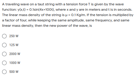 A traveling wave on a taut string with a tension force T is given by the wave
function: y(x,t) = 0.1sin(4x+100t), wherex and y are in meters and t is in seconds.
The linear mass density of the string is u = 0.1 Kg/m. If the tension is multiplied by
a factor of four, while keeping the same amplitude, same frequency, and same
linear mass density, then the new power of the wave, is
250 W
O 125 W
2000 W
O 1000 W
O 500 W
