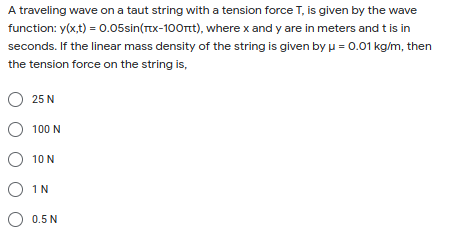 A traveling wave on a taut string with a tension force T, is given by the wave
function: y(x,t) = 0.05sin(Tx-100rt), where x and y are in meters and t is in
seconds. If the linear mass density of the string is given by u = 0.01 kg/m, then
the tension force on the string is,
25 N
O 100 N
10 N
O IN
0.5 N

