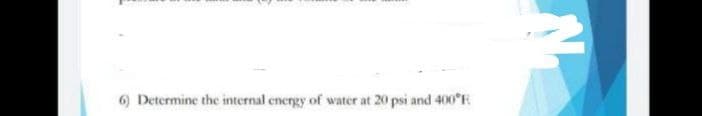 6) Determine the internal energy of water at 20 psi and 400 F
