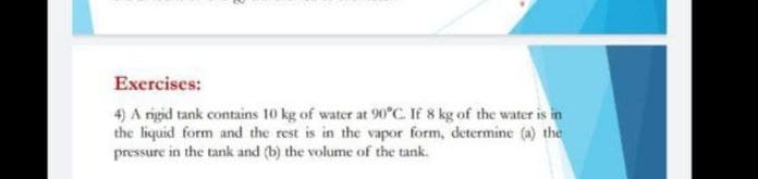Exercises:
4) A rigid tank contains 10 kg of water at 90°C. If 8 kg of the water is in
the liquid form and the rest is in the vapor form, determine (a) the
pressure in the tank and (b) the volume of the tank.
