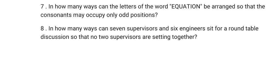 7. In how many ways can the letters of the word "EQUATION" be arranged so that the
consonants may occupy only odd positions?
8. In how many ways can seven supervisors and six engineers sit for a round table
discussion so that no two supervisors are setting together?