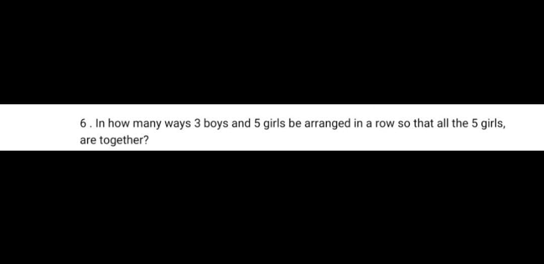 6. In how many ways 3 boys and 5 girls be arranged in a row so that all the 5 girls,
are together?