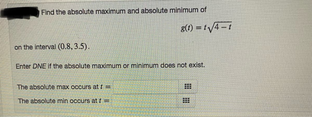 Find the absolute maximum and absolute minimum of
8(1) = t/4-t
on the interval (0.8, 3.5).
Enter DNE if the absolute maximum or minimum does not exist.
The absolute max occurs at t =
....
The absolute min occurs at t =

