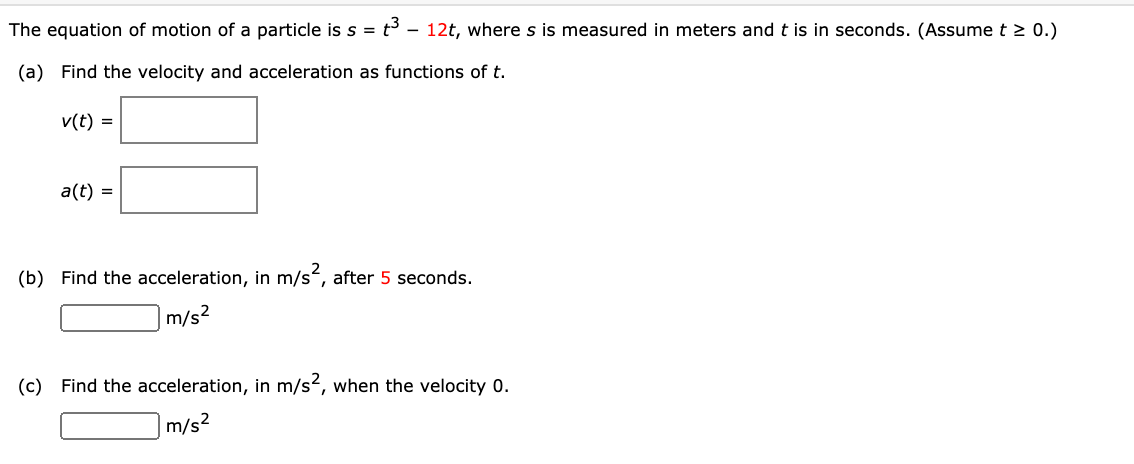 The equation of motion of a particle is s = t – 12t, where s is measured in meters and t is in seconds. (Assume t > 0.)
(a) Find the velocity and acceleration as functions of t.
v(t) =
a(t) =
(b) Find the acceleration, in m/s, after 5 seconds.
m/s2
(c) Find the acceleration, in m/s², when the velocity 0.
m/s2
