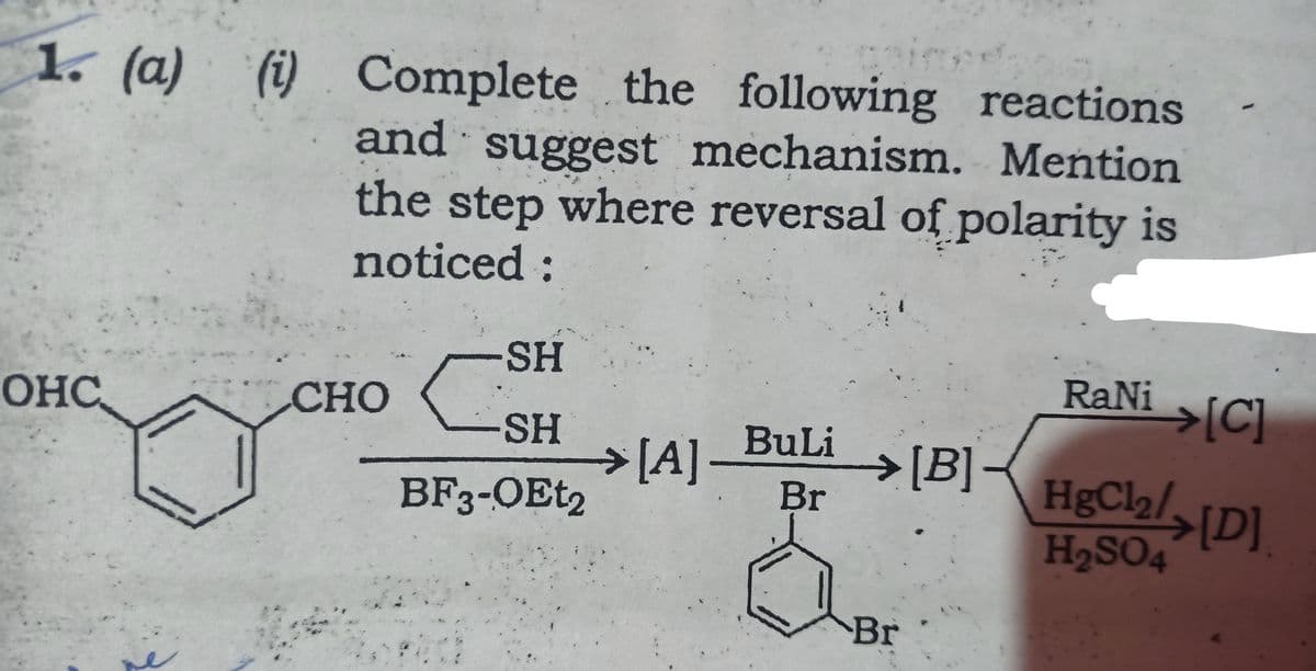 is
1. (a) () Complete the following reactions
and suggest mechanism. Mention
the step where reversal of polarity is
noticed:
SH
RaNi
>[C]
OHC
СНО
-SH
> [A]
BF3-OET2
BuLi
>[B]-
Br
HgCl2/[D]
H2SO4
Br
