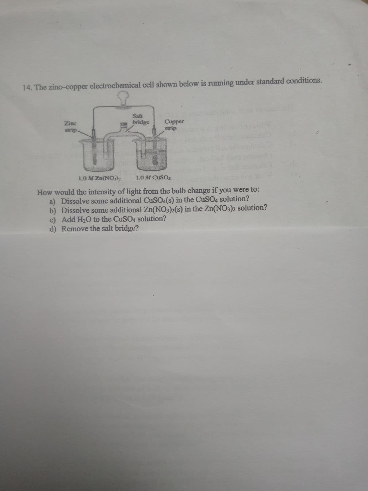 14. The zinc-copper electrochemical cell shown below is running under standard conditions.
Salt
Copper
strip
Zinc
bridge
strip
1.0 M Zn(NOh
1.OM CUSOA
How would the intensity of light from the bulb change if you were to:
a) Dissolve some additional CUSO4(s) in the CuSO4 solution?
b) Dissolve some additional Zn(NO3)2(s) in the Zn(NO3)2 solution?
c) Add H20 to the CuSO4 solution?
d) Remove the salt bridge?
