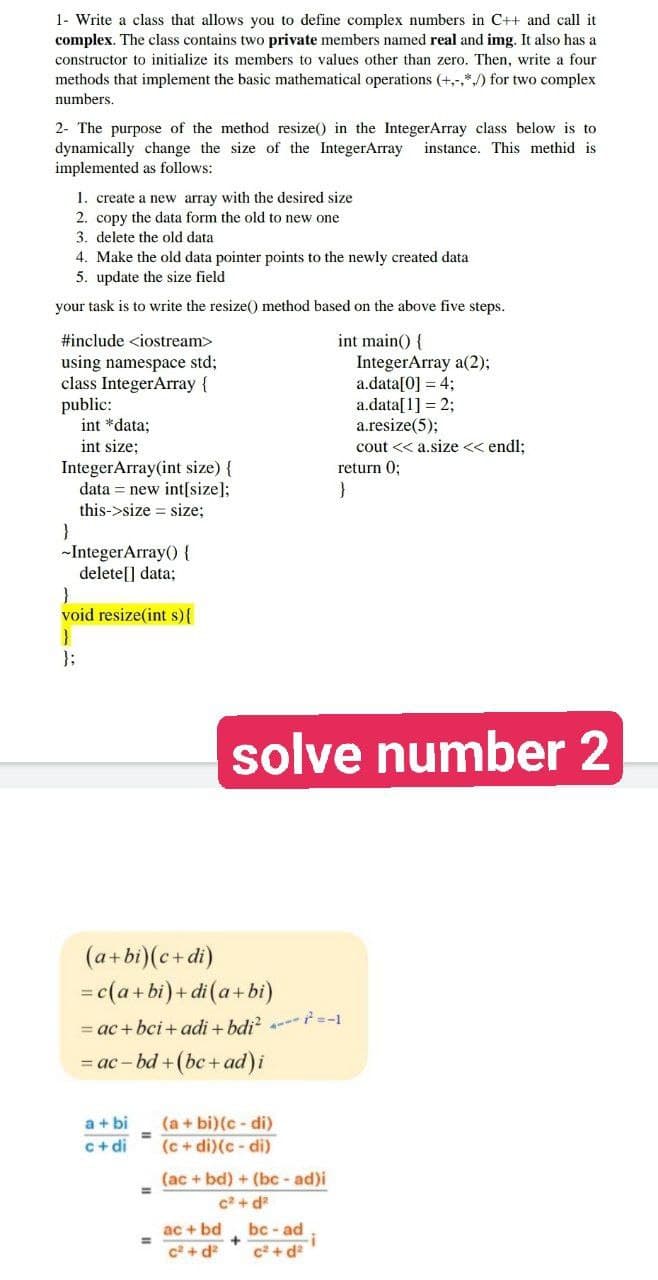 1- Write a class that allows you to define complex numbers in C++ and call it
complex. The class contains two private members named real and img. It also has a
constructor to initialize its members to values other than zero. Then, write a four
methods that implement the basic mathematical operations (+,-.*) for two complex
numbers.
2- The purpose of the method resize() in the IntegerArray class below is to
dynamically change the size of the IntegerArray instance. This methid is
implemented as follows:
1. create a new array with the desired size
2. copy the data form the old to new one
3. delete the old data
4. Make the old data pointer points to the newly created data
5. update the size field
your task is to write the resize() method based on the above five steps.
#include <iostream>
int main() {
using namespace std;
IntegerArray a(2);
a.data[0] = 4;
class IntegerArray {
public:
a.data[1] = 2;
int *data;
a.resize(5);
int size;
cout << a.size << endl;
IntegerArray(int size) {
return 0;
}
data = new int[size];
this->size = size;
solve number 2
}
-IntegerArray()) {
delete[] data;
}
void resize(int s) {
}
};
(a+bi) (c+di)
=
=c(a+bi) + di (a+bi)
= ac+bci+adi + bdi² ---²=-1
= ac-bd + (bc + ad) i
a + bi
(a + bi) (c-di)
c+di
(c + di)(c-di)
(ac+bd) + (bc-ad)i
c²+d²
ac + bd
bc-ad
+
c²+d²
c²+d²
=
=