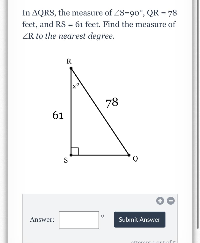 In AQRS, the measure of ZS=90°, QR = 78
feet, and RS = 61 feet. Find the measure of
ZR to the nearest degree.
R
78
61
S
Answer:
Submit Answer
attempt 1 out of E
