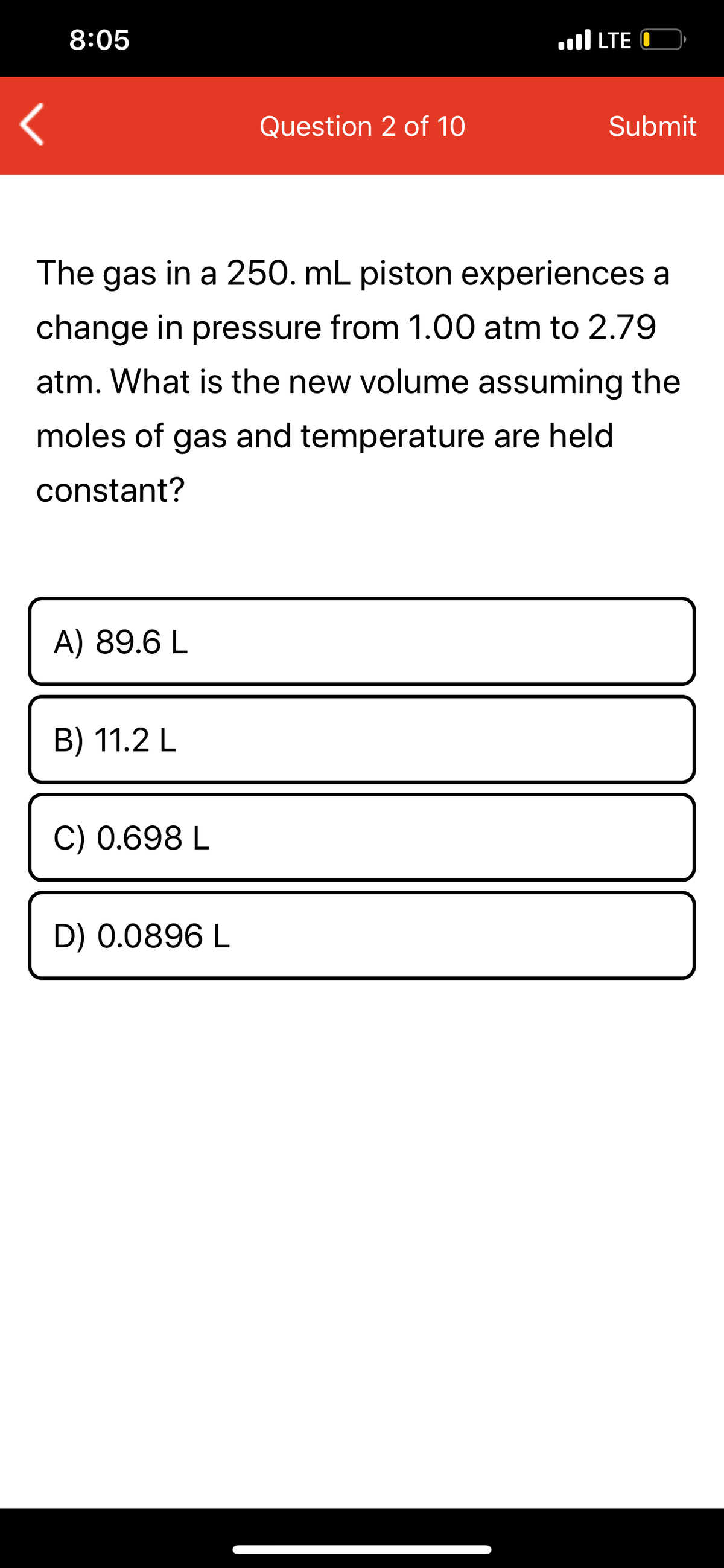 8:05
.ll LTE O
Question 2 of 10
Submit
The gas in a 250. mL piston experiences a
change in pressure from 1.00 atm to 2.79
atm. What is the new volume assuming the
moles of gas and temperature are held
constant?
A) 89.6 L
B) 11.2 L
C) 0.698 L
D) 0.0896 L
