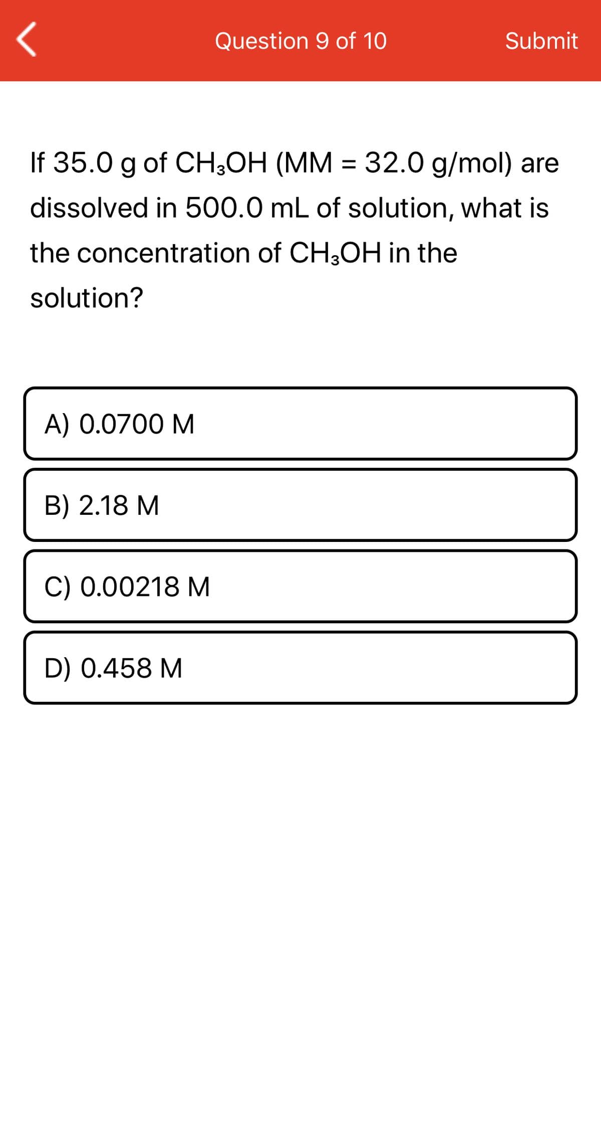 Question 9 of 10
Submit
If 35.0 g of CH3OH (MM = 32.0 g/mol) are
dissolved in 500.0 mL of solution, what is
the concentration of CH3OH in the
solution?
A) 0.0700 M
B) 2.18 M
C) 0.00218 M
D) 0.458 M
