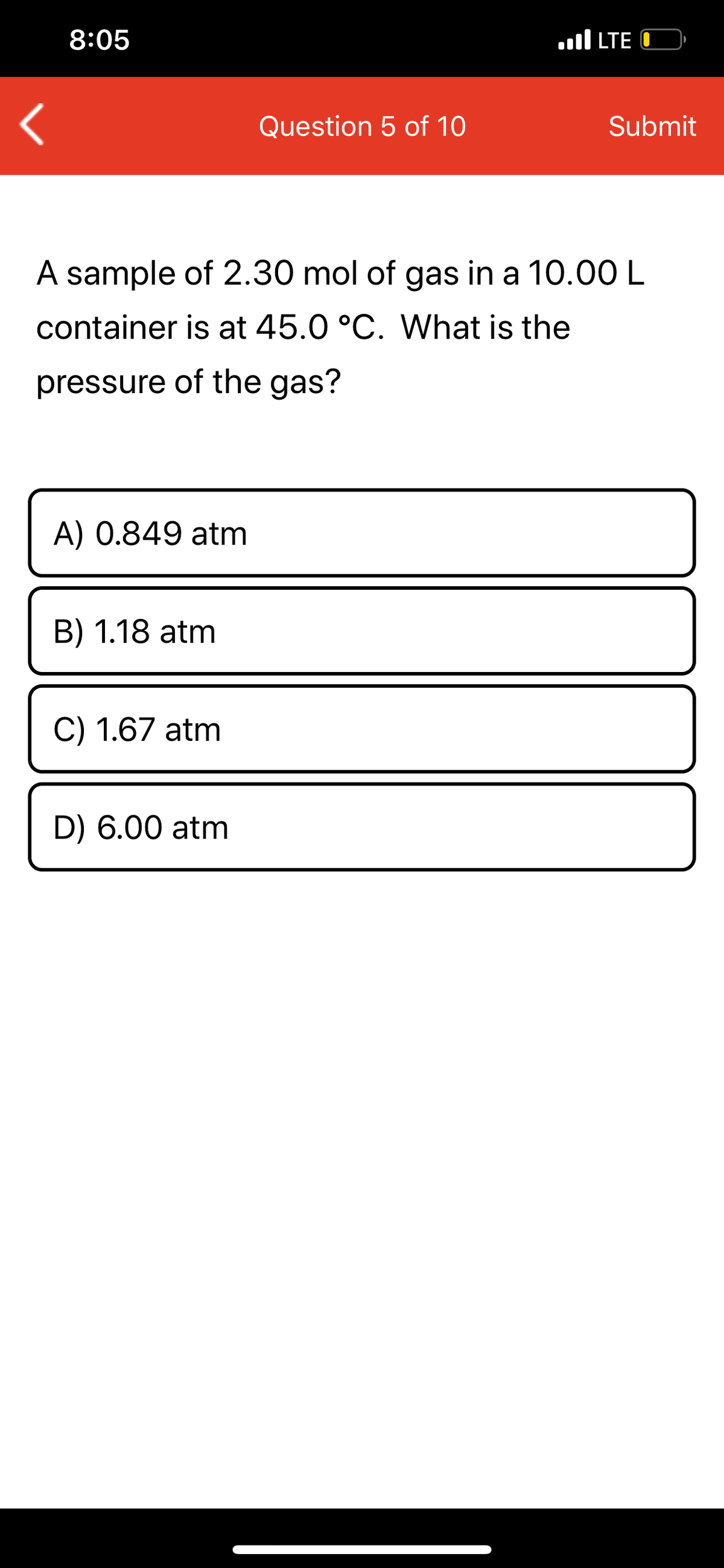 8:05
.ll LTE O
Question 5 of 10
Submit
A sample of 2.30 mol of gas in a 10.00 L
container is at 45.0 °C. What is the
pressure of the gas?
A) 0.849 atm
B) 1.18 atm
C) 1.67 atm
D) 6.00 atm
