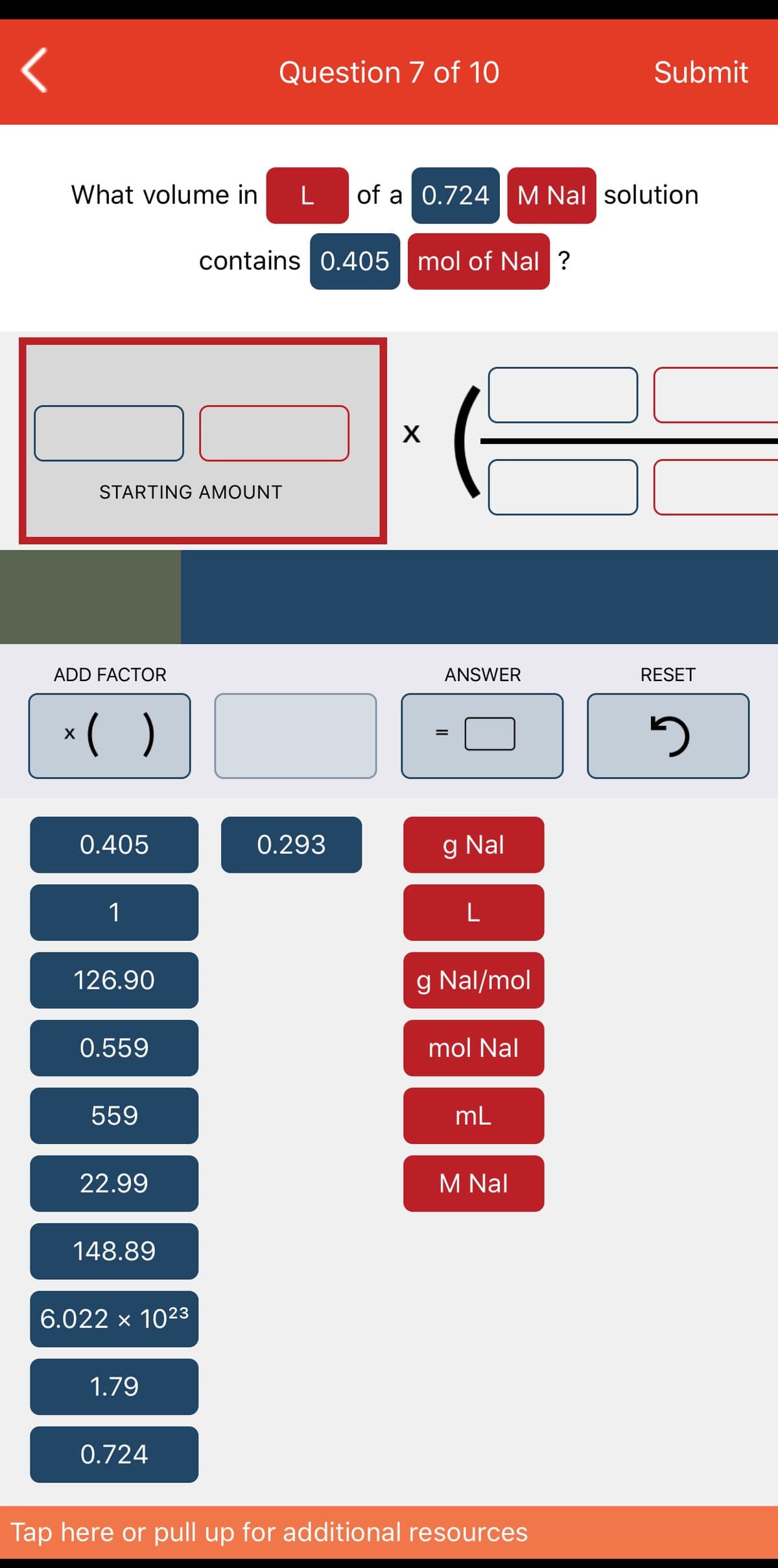 Question 7 of 10
Submit
What volume in
L
of a 0.724M Nal solution
contains 0.405 | mol of Nal ?
X
STARTING AMOUNT
ADD FACTOR
ANSWER
RESET
*( )
%3D
0.405
0.293
g Nal
L
126.90
g Nal/mol
0.559
mol Nal
559
mL
22.99
M Nal
148.89
6.022 x 1023
1.79
0.724
Tap here or pull up for additional resources
