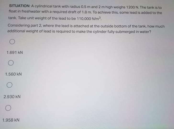SITUATION: A cylindrical tank with radius 0.5 m and 2 m high weighs 120O N. The tank is to
float in freshwater with a required draft of 1.8 m. To achieve this, some lead is added to the
tank. Take unit weight of the lead to be 110,000 N/m3.
Considering part 2, where the lead is attached at the outside bottom of the tank, how much
additional weight of lead is required to make the cylinder fully submerged in water?
1.691 kN
1.560 kN
2.930 kN
1.958 kN

