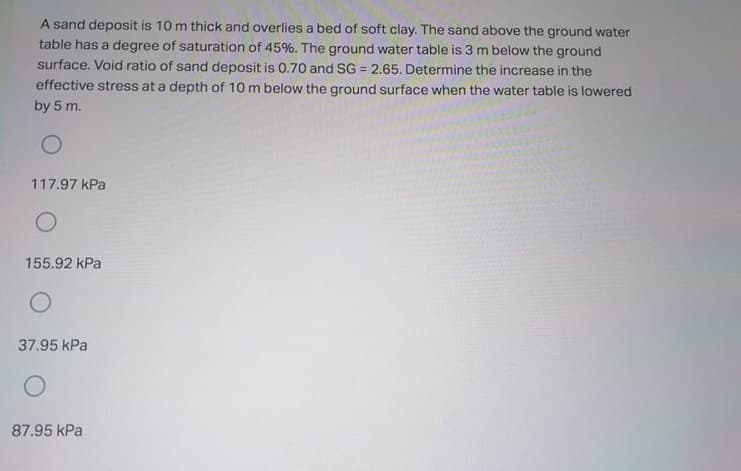 A sand deposit is 10 m thick and overlies a bed of soft clay. The sand above the ground water
table has a degree of saturation of 45%. The ground water table is 3 m below the ground
surface. Void ratio of sand deposit is 0.70 and SG = 2.65. Determine the increase in the
effective stress at a depth of 10 m below the ground surface when the water table is lowered
by 5 m.
117.97 kPa
155.92 kPa
37.95 kPa
87.95 kPa
