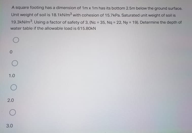 A square footing has a dimension of 1m x 1m has its bottom 2.5m below the ground surface.
Unit weight of soil is 18.1kN/m3 with cohesion of 15.7kPa. Saturated unit weight of soil is
19.3kN/m3. Using a factor of safety of 3, (Nc = 35, Nq = 22, Ny = 19). Determine the depth of
%3D
%3!
water table if the allowable load is 615.80kN
1.0
2.0
3.0
