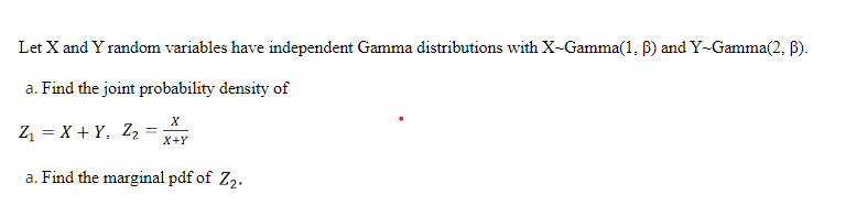 Let X and Y random variables have independent Gamma distributions with X-Gamma(1, 6) and Y-Gamma(2, B).
a. Find the joint probability density of
Z, = X + Y, Z, =
X+Y
a. Find the marginal pdf of Z2.
