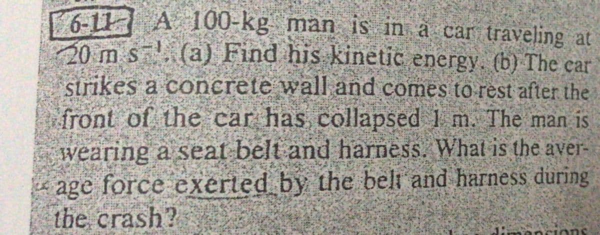 6-11 A 100-kg man is in à car traveling at
20 m s(a) Find his kinetic energy. (b) The ear
strikes a concrete wall and comes to rest after the
front of the car has collapsed 1 m. The man is
wearing a seat belt and harness. Whatl is the aver-
age force exerted by the beli and harness during
the crash?
Jimancions
