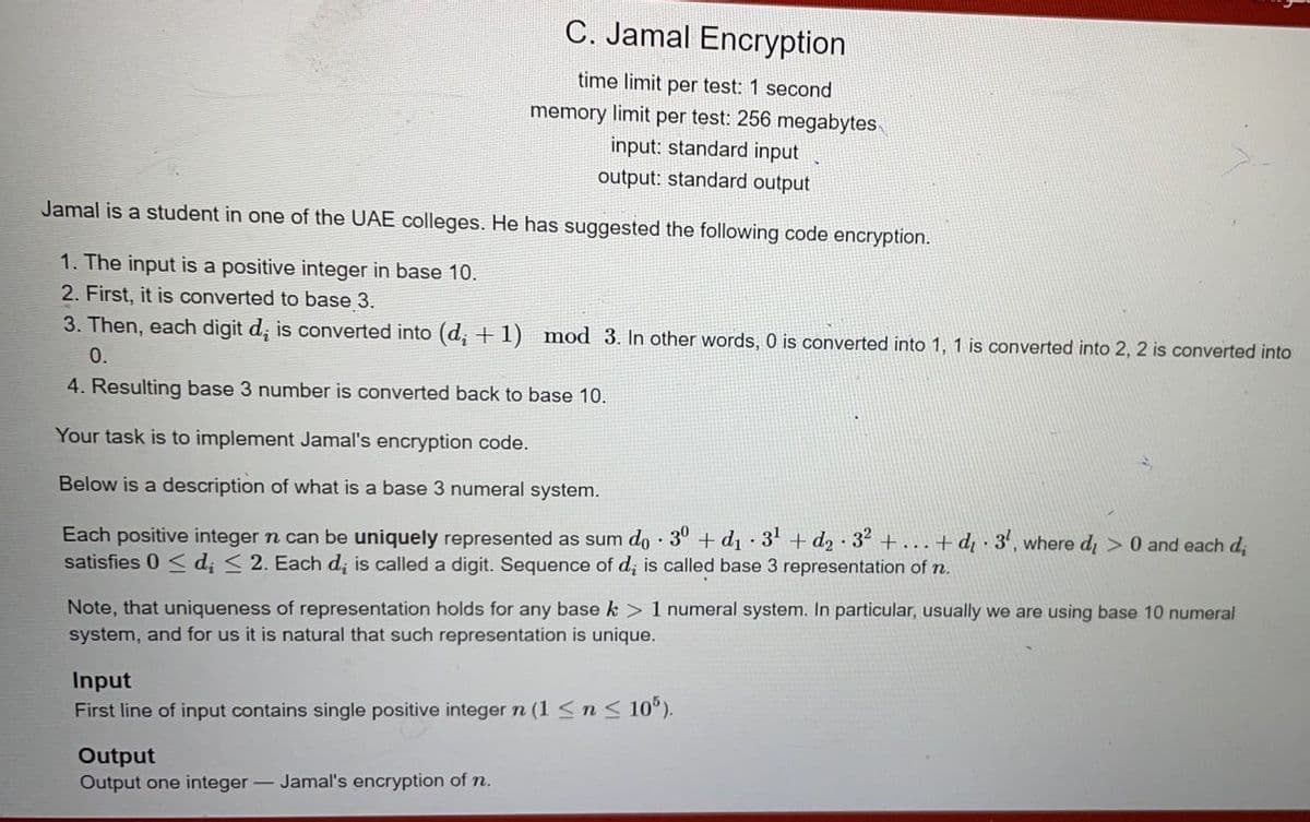 C. Jamal Encryption
time limit per test: 1 second
memory limit per test: 256 megabytes
input: standard input
output: standard output
Jamal is a student in one of the UAE colleges. He has suggested the following code encryption.
1. The input is a positive integer in base 10.
2. First, it is converted to base 3.
3. Then, each digit d, is converted into (d, + 1) mod 3. In other words, 0 is converted into 1, 1 is converted into 2, 2 is converted into
0.
4. Resulting base 3 number is converted back to base 10.
Your task is to implement Jamal's encryption code.
Below is a description of what is a base 3 numeral system.
Each positive integer n can be uniquely represented as sum do 30 +d1 3' + d2 32 +...+ dq · 3', where d, > 0 and each d,
satisfies 0 < d; < 2. Each d, is called a digit. Sequence of d; is called base 3 representation of n.
Note, that uniqueness of representation holds for any base k > 1 numeral system. In particular, usually we are using base 10 numeral
system, and for us it is natural that such representation is unique.
Input
First line of input contains single positive integer n (1 <n < 10°).
Output
Output one integer- Jamal's encryption of n.
