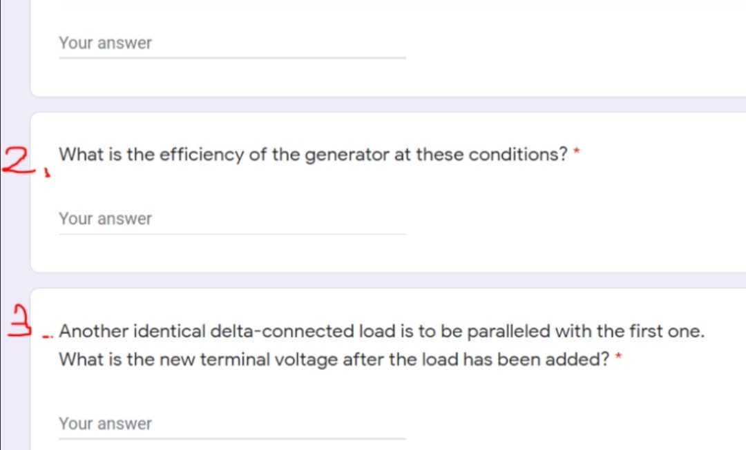 Your answer
2. What is the efficiency of the generator at these conditions? *
Your answer
3. Another identical delta-connected load is to be paralleled with the first one.
What is the new terminal voltage after the load has been added? *
Your answer
