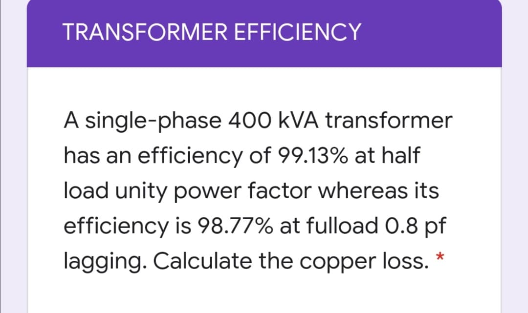 TRANSFORMER EFFICIENCY
A single-phase 400 kVA transformer
has an efficiency of 99.13% at half
load unity power factor whereas its
efficiency is 98.77% at fulload 0.8 pf
lagging. Calculate the copper loss. *
