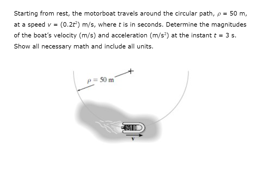 Starting from rest, the motorboat travels around the circular path, p = 50 m,
at a speed v =
(0.2t) m/s, where t is in seconds. Determine the magnitudes
of the boat's velocity (m/s) and acceleration (m/s?) at the instant t = 3 s.
Show all necessary math and include all units.
p= 50 m
