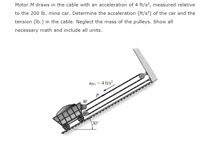 Motor M draws in the cable with an acceleration of 4 ft/s?, measured relative
to the 200 lb. mine car. Determine the acceleration (ft/s*) of the car and the
tension (Ib.) in the cable. Neglect the mass of the pulleys. Show all
necessary math and include all units.
apic = 4 ft/s?
M
30°
