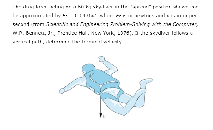 The drag force acting on a 60 kg skydiver in the "spread" position shown can
be approximated by Fo = 0.0436v², where Fo is in newtons and v is in m per
second (from Scientific and Engineering Problem-Solving with the Computer,
W.R. Bennett, Jr., Prentice Hall, New York, 1976). If the skydiver follows a
vertical path, determine the terminal velocity.
