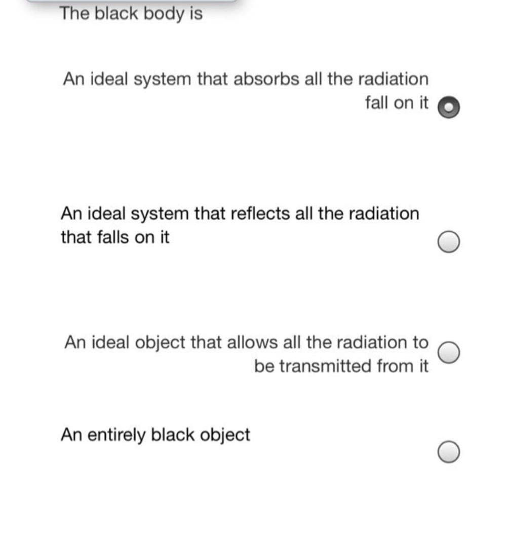 The black body is
An ideal system that absorbs all the radiation
fall on it
An ideal system that reflects all the radiation
that falls on it
An ideal object that allows all the radiation to
be transmitted from it
An entirely black object
