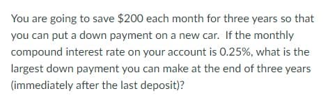 You are going to save $200 each month for three years so that
you can put a down payment on a new car. If the monthly
compound interest rate on your account is 0.25%, what is the
largest down payment you can make at the end of three years
(immediately after the last deposit)?