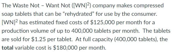 The Waste Not - Want Not ([WN]2) company makes compressed
soap tablets that can be "rehydrated" for use by the consumer.
[WN]² has estimated fixed costs of $125,000 per month for a
production volume of up to 400,000 tablets per month. The tablets
are sold for $1.25 per tablet. At full capacity (400,000 tablets), the
total variable cost is $180,000 per month.