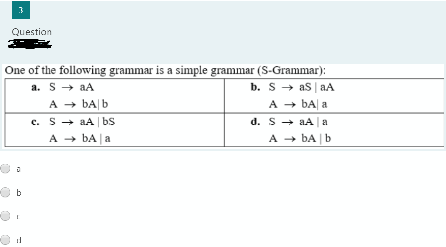 3
Question
One of the following grammar is a simple grammar (S-Grammar):
b. S → as| aA
A → ÞA| a
a. S → aA
A → BA| b
c. S → aA | bS
d. S → aA | a
A → bA | a
A → bA | b
a
b
