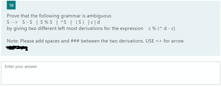 18
Prove that the following grammar is ambiguous
S --> S-S | S % S | ^S | (S) [c|d
by giving two different left most derivations for the expression c% (^ d - c)
Note: Please add spaces and ### between the two derivations. USE => for arrow
Enter your answer
