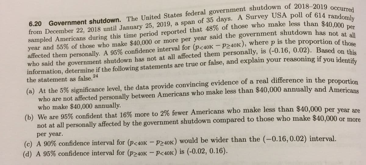 6.20
year and 55% of those who make $40,000 or more per year said the government shutdown has pet per
affected them personally. A 95% confidence interval for (p<40K – P>40K), where p is the proportion of t1 au
who said the government shutdown has not at all affected them personally, is (-0.16, 0.02). Based on thi
information, determine if the following statements are true or false, and explain your reasoning if you jdentic
the statement as false.24
(a) At the 5% significance level, the data provide convincing evidence of a real difference in the proDortion
who are not affected personally between Americans who make less than $40,000 annually and Americane
who make $40,000 annually.
(b) We are 95% confident that 16% more to 2% fewer Americans who make less than $40,000 per vear are
not at all personally affected by the government shutdown compared to those who make $40,000 or more
per year.
(c) A 90% confidence interval for (p<40K – p>40K) would be wider than the (-0.16,0.02) interval.
(d) A 95% confidence interval for (P240K - p<40K) is (-0.02, 0.16).
