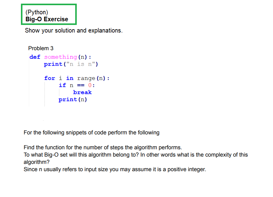 (Python)
Big-O Exercise
Show your solution and explanations.
Problem 3
def something (n):
print ("n is n")
for i in range (n) :
if n == 0:
break
print (n)
For the following snippets of code perform the following
Find the function for the number of steps the algorithm performs.
To what Big-O set will this algorithm belong to? In other words what is the complexity of this
algorithm?
Since n usually refers to input size you may assume it is a positive integer.
