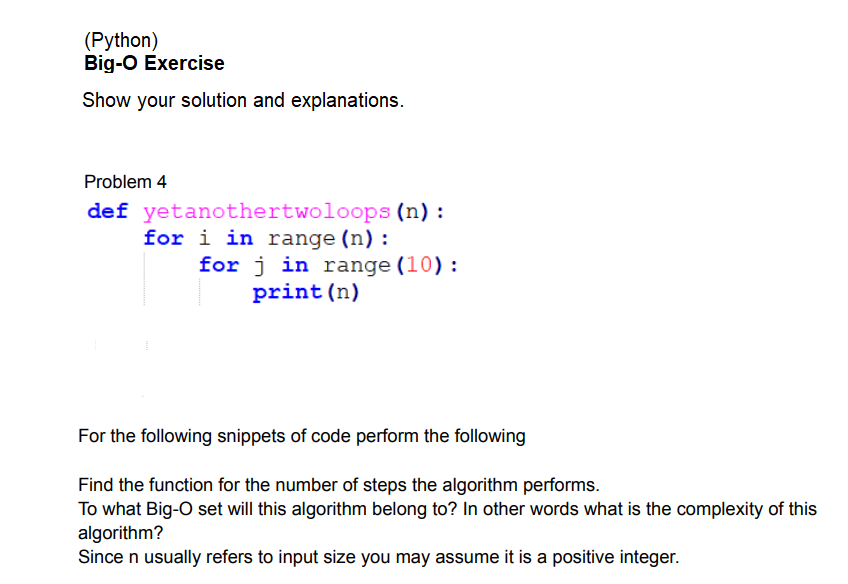 (Python)
Big-O Exercise
Show your solution and explanations.
Problem 4
def yetanothertwoloops (n) :
for i in range (n):
for j in range (10):
print (n)
For the following snippets of code perform the following
Find the function for the number of steps the algorithm performs.
To what Big-O set will this algorithm belong to? In other words what is the complexity of this
algorithm?
Since n usually refers to input size you may assume it is a positive integer.
