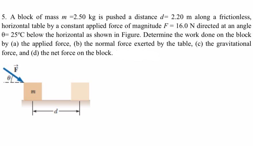 5. A block of mass m =2.50 kg is pushed a distance d= 2.20 m along a frictionless,
horizontal table by a constant applied force of magnitude F= 16.0 N directed at an angle
0= 25°C below the horizontal as shown in Figure. Determine the work done on the block
by (a) the applied force, (b) the normal force exerted by the table, (c) the gravitational
force, and (d) the net force on the block.
