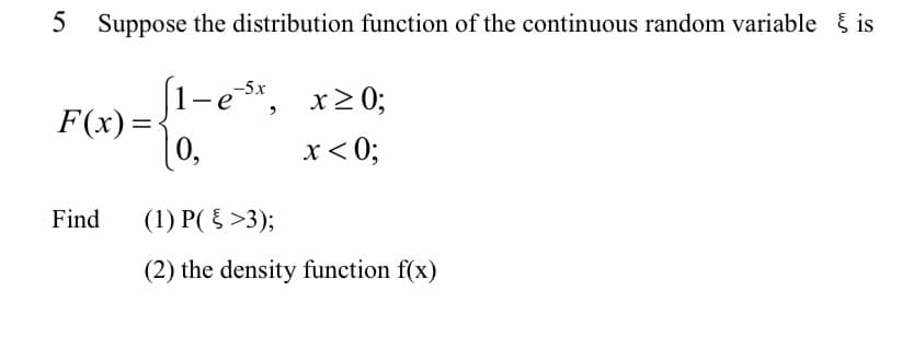 5 Suppose the distribution function of the continuous random variable is
(1-e *,
-5x
x>0;
F(x) =
0,
x< 0;
Find
(1) P( { >3);
(2) the density function f(x)
